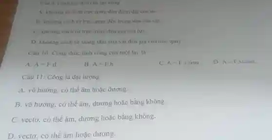 Câu 9. Canh tas đòn của lực bằng
A. khoàng cách từ trục quay đến điểm đặt của lựC.
B. khoang cách từ trục quay đến trọng tâm của vật.
C. khoảng cách từ trục quay đến giá của lựC.
D. khoảng cách từ trong tâm của vật đến giá của trục quay.
Câu 10: Công thức tính công của một lực là:
A. A=Fcdot d
B. A=Fcdot h
C. A=Fcdot scdot sinalpha 
D. A=Fcdot scdot cosalpha .
Câu 11: Công là đại lượng
A. vô hướng, có thể âm hoặc dương.
B. vô hướng.có thể âm dương hoặc bằng không.
C. vectơ, có thể âm dương hoặc bằng không.
D. vecto、có thể âm hoặc dương.