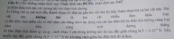 Câu 9/. Cho những nhận định sau: Nhận định nào ĐÚNG, nhận định nào SAI?
vật D lác dụng
a) Một điện tích âm chi tương tác với điện tích dương.
b) Dùng vải cọ xát một đầu thanh nhựa rồi đưa lại gần hai vật nhẹ thì thấy thanh nhựa hút cả hai vật này.Hai
hai	vật
vật
này
không
thể
là
nhiễm
điện
khác
loại
c) Ba điện tích điểm chỉ có thể nǎm cân bằng dưới tác dụng của các lực điện khi ba điện tích không cùng loai
nǎm	trên	cùng	một
thǎng.
đường
d) Hai điện tích điểm q_(1) và q2, cách nhau 2 cm trong không khí thì lực đẩy giữa chúng là
F=4cdot 10^-4N Nếu
muốn lực đầy giữa chúng là F'=10^-4N thì khoảng cách giữa hai điện tích đó là 8cm