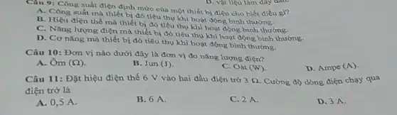 Câu 9: Công suất điện định mức của một thiết bị điện cho biết điều gì?
A. Công suất mà thiết bị đó tiêu thụ khi hoạt động bình thường.
B. Hiệu điện thế mà thiết bị đó tiêu thụ khi hoạt động bình thường.
C. Nǎng lượng điện mà thiết bị đó tiêu thụ khi hoạt động bình thường.
D. Cơ nǎng mà thiết bị đó tiêu thụ khi hoạt động bình thường.
Câu 10: Đơn vị nào dưới đây là đơn vị đo nǎng lượng điện?
A. Om (Omega )
B. Jun (J)
C. Oát (W)
D. Ampe (A)
Câu 11: Đặt hiệu điện thế 6 V vào hai đầu điện trở 3Omega  Cường độ dòng điện chạy qua
điện trở là
A. 0,5 A.
B. 6 A.
C. 2 A.
D. 3 A.