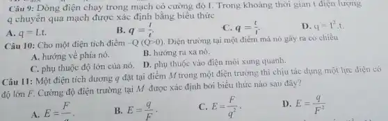 Câu 9: Dòng điện chạy trong mạch có cường độ I. Trong khoảng thời gian t điện lượng
q chuyển qua mạch được xác định bằng biểu thức
A. q=I.t.
B. q=(I)/(t)
C. q=(t)/(I)
D. q=I^2cdot t
Câu 10: Cho một điện tích điểm -Q(Qgt 0) . Điện trường tại một điểm mà nó gây ra có chiều
B. hướng ra xa nó.
A. hướng về phía nó.
D. phụ thuộc vào điện môi xung quanh.
C. phụ thuộc độ lớn của nó.
Câu 11: Một điện tích dương q đặt tại điểm M trong một điện trường thì chịu tác dụng một lực điện có
độ lớn F. Cường độ điện trường tại M được xác định bởi biểu thức nào sau đây?
A.
E=(F)/(a)
B. E=(q)/(F)
C. E=(F)/(q^2) -
D. E=(q)/(F^2)