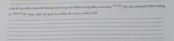 Câu 9: Hai điểm trên một đường sức trong một điện trường đều cách nhau 0,5 m.Độ lớn cường độ điện trường
là 1000V/m Hiệu điện thế giữa hai điểm đó là bao nhiêu Volt?
__