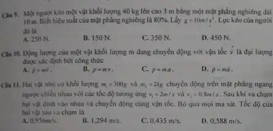 Câu 9. Một người kéo một vật khối lượng 40 kg lên cao 3 m bằng một mặt phẳng nghiêng dài
10 m. Biết hiệu suất của mặt phẳng nghiêng là 80%  Lấy g=10m/s^2 . Lực kéo của người
đó là
A. 250 N.
B. 150 N.
C. 350 N.
D. 450 N.
Câu 10. Động lượng của một vật khối lượng m đang chuyển động với vận tốc overrightarrow (v) là đại lượng
được xác định bởi công thức
A. bar (p)=moverrightarrow (v)
B. p=mcdot v
C. p=mcdot a
D. bar (p)=mbar (a)
Câu II. Hai vật nhỏ có khối lượng m_(1)=300g và m_(2)=2kg chuyển động trên mặt phǎng ngang
ngược chiếu nhau với các tốc độ tương ứng v_(1)=2m/s và v_(2)=0.8m/s . Sau khi va chạm
hai vật dinh vào nhau và chuyển động cùng vận tốC. Bỏ qua mọi ma sát.Tốc độ của
hai vật sau va chạm là
A. 0.956m/s
B 1,294m/s
C. 0,435m/s.
D. 0,588m/s