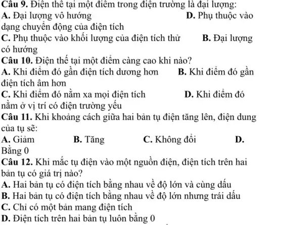 Câu 9. Điện thê tại một điểm trong điện trường là đại lượng:
A. Đại lượng vô hướng
D. Phụ thuộc vào
dạng chuyển động của điện tích
C. Phụ thuộc vào khối lượng của điện tích thử
có hướng
B. Đại lượng
Câu 10. Điện thế tại một điểm càng cao khi nào?
A. Khi điểm đó gân điện tích dương hơn
điện tích âm hơn
B. Khi điểm đó gân
C. Khi điểm đó nằm xa mọi điện tích
D. Khi điểm đó
nǎm ở vị trí có điện trường yêu
Câu 11. Khi khoảng cách giữa hai bản tụ điện tǎng lên , điện dung
của tu sẽ:
A. Giảm
B. Tǎng
C. Không đổi
D.
Bằng 0
Câu 12. Khi mắc tụ điện vào một nguồn điện, điện tích trên hai
bản tụ có giá trị nào?
A. Hai bản tụ có điện tích bằng nhau về độ lớn và cùng dấu
B. Hai bản tụ có điện tích bằng nhau về độ lớn nhưng trái dấu
C. Chỉ có một bản mang điện tích
D. Điện tích trên hai bản tụ luôn bằng 0