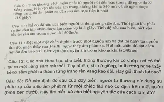 Câu 9 : Tính khoảng cách ngắn nhất từ người nói đến bức tường để nghe được
vang, biết vận tốc của âm trong không khí là
340m/s
tiếng vang thì âm phản xạ đến sau âm trực tiếp ít nhất
và để nghe được
1/15 giây?
Câu 10 : Để đo độ sâu của biển người ta dùng sóng siêu âm. Thời gian khi phát
ra âm đến khi nhận được âm phản xạ là 4 giây.. Tính độ sâu của biển, biết vận
tốc truyền âm trong nước là 1500m/s
Câu 11 : Đặt một mặt chẵn ở phía trước một nguồn âm và đặt tai ngay tại nguồn
âm đó, nhận thây sau 14s thì nghe thấy âm phản xạ . Hỏi mặt chẵn đó đặt cách
nguồn âm bao xa?Biết vận tốc truyên âm trong không khí là 340m/s
Câu 12: Các nhà khoa học cho biết,thông thường khi có chớp, chỉ có thể
tại ra một tiếng sấm mà thôi. Tuy nhiên, khi có giông , ta thường nghe thấy
tiếng sấm phát ra thành từng tràng rền vang kéo dài. Hãy giải thích tại sao?
Câu 13: Để xác định độ sâu của đáy biển, người ta thường sử dụng sự
phản xạ của siêu âm phát ra từ một chiếc tàu neo cố định trên mặt nước
(hình bên dưới). Hãy tìm hiếu và cho biết nguyên tắc của cách làm đó?