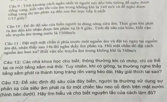 Câu 9 : Tính khoảng cách ngắn nhất từ người nói đến được
Câu vang, biết vận tốc của âm trong không khí là 340m/s và để nghe được
tiếng vang thì âm phản xạ đến sau âm trực tiếp ít nhất
1/15 giây?
Câu 10: Để đo độ sâu của biển người ta dùng sóng siêu âm. Thời gian khi phát
ra âm đến khi nhận được âm phản xạ là 4 giây . Tính độ sâu của biển, biết vận
tốc truyền âm trong nước là 1500m/s
Câu 11 : Đặt một mặt chẵn ở phía trước một nguồn âm và đặt tai ngay tại nguốn
âm đó, nhận thấy sau 14s thì nghe thấy âm phản xạ.Hỏi mặt chǎn đó đặt cách
nguồn âm bao xa?Biết vận tốc truyền âm trong không khí là 340m/s
Câu 12: Các nhà khoa học cho biết , thông thường khi có chớp, chỉ có thể
tại ra một tiếng sấm mà thôi. Tuy nhiên, khi có giông , ta thường nghe thấy
tiếng sấm phát ra thành từng tràng rền vang kéo dài. Hãy giải thích tại sao?
Câu 13: Để xác định độ sâu của đáy biển, người ta thường sử dụng sự
phản xạ của siêu âm phát ra từ một chiếc tàu neo cố định trên mặt nước
(hình bên dưới). Hãy tìm hiểu và cho biết nguyên tắc của cách làm đó?