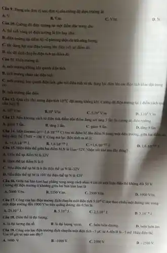 Câu 9. Trong các đơn vị sau, đơn vị của cường độ điện trưởng là:
A. V.
B. V.m.
C. V/m
D. N.
Câu 10. Cường độ điện trường tại một điểm đặc trưng cho
A. thể tích vùng có điện trường là lớn hay nhỏ.
B. điện trường tại điểm đó về phương diện dự trữ nǎng lượng.
C. tác dụng lực của điện trường lên điện tích tại điểm đó.
D. tốc độ dịch chuyển điện tích tại điểm đó.
Câu 11. Điện trường là:
A. môi trường không khí quanh điện tích.
B. môi trường chứa các điện tích.
C. môi trường bao quanh điện tích, gắn với điện tích và tác dụng lực điện lên các điện tích khác đặt trong
nó.
D. môi trường dẫn điện.
Câu 12: Quả cầu nhỏ mang điện tích 10^-9C
đặt trong không khí.Cường độ điện trường tại 1 điểm cách quá cầu 3cm là
A. 10^5V/m
B. 10^4V/m
C. 5.10^3V/m
D. 3.10^4V/m
Câu 13. Nếu khoảng cách từ điện tích điểm đến điểm đang xét tǎng 3 lần thì cường độ điện trường
A. giảm 3 lần.
D. tǎng 9 lần
B. tǎng 3 lần.
C. giám 9 lần.
Câu 14. Một electron (e=-1,6cdot 10^-19C)
bay từ điểm M đến điểm N trong một điện trường, giữa hai điểm có
hiệu điện thế UMN=100V. Công mà lực điện sinh ra sẽ là:
A. +1,6cdot 10^-19J
B. 1,6cdot 10^-19J
C. +1,6cdot 10^-17J
D. 1,6cdot 10^-17J
Câu 15. Hiệu điện thế giữa hai điểm M,N là U_(MN)=32V. Nhận xét nào sau đây đúng?
A. Điện thế tại điểm M là 32V
B. Điện thế tại điểm N là 0
C. Nếu điện thế tại M là 0 thì điện thế tại N là -32V
D. Nếu điện thế tại M là 10V thì điện thế tại N là 42V
Câu 16. Giữa hai bản kim loại phẳng song song cách nhau 4 cm có một hiệu điện thế không đồi 50 V.
Cường độ điện trường ở khoảng giữa hai bản kim loại là
A. 5000V/m
B. 1250V/m
C. 2500V/m
D. 1000V/m
Câu 17. Công của lực điện trưởng dịch chuyển một điện tích 5.10^-6C
dọc theo chiều một đường sức trong
một điện trường đều 1000V/m trên quãng đường dài 0 ),5m là
A. 25.10^-3J
B. 5.10^-3J
C. 2,5cdot 10^-3J
D. 5.10^-4J
Câu 18. Điện thế là đại lượng:
A. là đại lượng đại số.
B. là đại lượng vecto.
C. luôn luôn dương.
D. luôn luôn âm.
Câu 19. Công của lực điện trường dịch chuyển một điện tích -5mu C từ A đến B là -5mJ. Hiệu điện thế
UAB có giá trị nào sau đây?
A. 1000 V.
B. -1000V.
C. 2500 V.
D. -2500V.