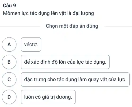 Câu 9
Mômen lực tác dụng lên vật là đại lượng
Chọn một đáp án đúng
A ) véctơ.
B
để xác định độ lớn của lực tác dụng.
C v
đặc trưng cho tác dụng làm quay vật của lực.
D luôn có giá trị dương.