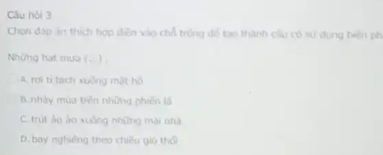 Câu hỏi 3
Chọn đáp án thích hợp diền vào chỗ trồng để tạo thành câu có sử dụng biên ph
Những hạt mưa (N)
A. rơi tí tách xuống mặt hồ
B. nhảy múa trên những phiên lá
C. trút ào ào xuống những mái nhà
D. bay nghiêng theo chiều gió thổi