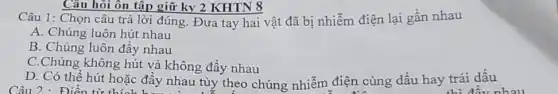 Câu hỏi ôn tập giữ ky 2 KHTN 8
Câu 1: Chọn câu trả lời đúng. Đưa tay hai vật đã bị nhiễm điện lại gần nhau
A. Chúng luôn hút nhau
B. Chúng luôn đầy nhau
C.Chúng không hút và không đẩy nhau
D. Có thể hút hoặc đầy nhau tùy theo chúng nhiễm điện cùng dấu hay trái dấu
Câu 2 : Điền