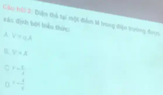 Câu hol 2: Điện the tai một điểm M trong điện trường được
xác định bởi biểu thức:
A V=qcdot A
B. V=A
C. V=(q)/(A)
D V=(A)/(q)