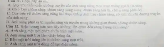 Câu II. Chọn đáp án sai.
A. Quy ước biểu diễn đường truyền của ánh sáng bằng một đoan thẳng goi là tia sang.
B. Có 3 loại chùm sáng:chùm sáng song song.chùm sáng hội tụ, chùm sáng phân kỳ.
C. Quy ước vẽ chùm sáng bằng hai đoạn thẳng giới hạn chùm sáng, có mũi tên chi đường truyền
của ánh sáng.
D. Ánh sáng phát ra từ nguồn sáng và truyền trong không gian thành những chùm sáng.
Câu 12.Hiện tượng nào sau đây không liên quan đến nǎng lượng ánh sáng?
A. Ánh sáng mặt trời phản chiếu trên mặt nướC.
B. Ánh sáng mặt trời làm cháy bóng da.
C. Bếp mặt trời nóng lên nhờ ánh sáng mặt trời.
D. Ánh sáng mặt trời dùng để tạo điện nǎng.