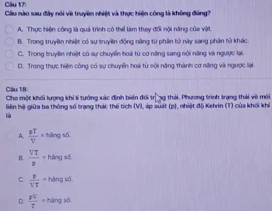 Câu nào sau đây nói về truyền nhiệt và thực hiện công là không đúng?
A. Thực hiện công là quá trình có thể làm thay đổi nội nǎng của vật.
B. Trong truyền nhiệt có sự truyền động nâng từ phân tử này sang phân tử kháC.
C. Trong truyền nhiệt có sự chuyển hoá từ cơ nǎng sang nội nǎng và ngược lại.
D. Trong thực hiện công có sự chuyển hoá từ nội nǎng thành cơ nǎng và ngược lại.
Cho một khối lượng khí li tưởng xác định biến đối tr_{3g thái Phương trình trạng thái về môi
liên hệ giữa ba thông sổ trạng thái: thể tích (V) , áp suất (p) nhiệt độ Kelvin (T)của khối khí
(pT)/(V)=hgrave (hat (a))ngsacute (hat (o))
(VT)/(p)=hgrave (a)ngsacute (o)
(p)/(VT)=hgrave (check (a))ngsacute (hat (o))
(pV)/(T)=hgrave (a)ngsacute (hat (o))