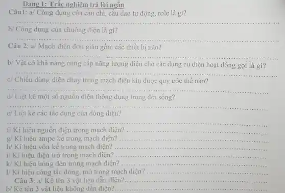 Câu1: a/ Công dụng ; của câu chì, câu dao tự động, rơle là gì?
__
b/ Công dụng của chuông điện là gì?
__
Câu 2: a/ Mạch điện đơn giản gồm các thiết bị nào?
__
b/ Vật có khả nǎng cung cấp nǎng lượng điện cho các dụng cụ điện hoạt động gọi là gì?
__
c/ Chiều dòng điện chạy trong mạch điện kín được quy ước thế nào?
__
d/ Liệt kê một số nguôn điện thông dụng trong đời sống?
__
e/ Liệt kê các tác dụng của dòng điện?
__
f/ Kí hiệu nguồn điện trong mạch điện ? __
.............................
g/ Kí hiệu ampe kê trong mạch điện __
h/ Kí hiêu vôn kế trong mạch điện? __ .................
i/ Kí hiệu điện trở trong mạch điện? __
k/ Kí hiệu bóng đèn trong mạch điện? __
I/ Kí hiệu công tǎc đóng, mở trong mạch điện? .............. __
Câu 3: a/ Kể tên 3 vật liệu dân điện?. __ .........................................................................
b/ Kể tên 3 vật liệu không dân điện? __