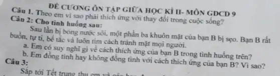 ĐỀ CUONG ÔN TẬP GIỮA HỌC Kì II- MÔN GDCD 9
Câu 1. Theo em vì sao phải thích ứng với thay đổi trong cuộc sống?
Câu 2: Cho tinh huống sau:
Sau lần bị bòng nước sôi, một phần ba khuôn mặt của bạn B bị sẹo.Bạn
buồn, tự ti, bé tắc và luôn tìm cách tránh mặt mọi người.
a. Em có suy nghĩ gì về cách thích ứng của bạn B trong tình huống trên?
b. Em đồng tình hay không đồng tình với cách thích ứng của bạn B? Vì sao?
Câu 3: