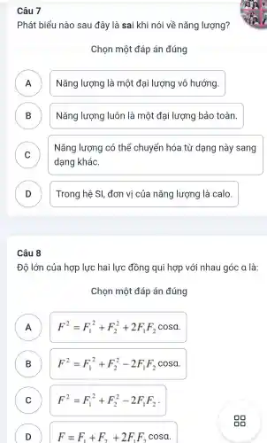 Câu
Phát biểu nào sau đây là sai khi nói về nǎng lượng?
Chon một đáp án đúng
A Nǎng lượng là một đại lương vô hướng.
B Nǎng lượng luôn là một đai lượng bảo toàn.
C
Nǎng lượng có thể chuyển hóa từ dang này sang
v
dạng khác.
D Trong hệ SI , đơn vị của nǎng lượng là calo.
Câu 8
Đô lớn của hợp lực hai lực đồng qui hc xp với nhau góc a là:
Chon một đáp án đúng
A
A
F^2=F_(1)^2+F_(2)^2+2F_(1)F_(2)cosa
B B
F^2=F_(1)^2+F_(2)^2-2F_(1)F_(2)cosa
C C
F^2=F_(1)^2+F_(2)^2-2F_(1)F_(2)
D )
F=F_(1)+F_(2)+2F_(1)F_(2)cosa