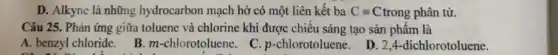 D. Alkyne là những hydrocarbon mạch hở có một liên kết ba Cequiv C trong phân tử.
Câu 25. Phản ứng giữa toluene và chlorine khi được chiều sáng tạo sản phẩm là
A. benzyl chloride. B m-chlorotoluene. C p-chlorotoluene.
D. 2,4-dichlorotoluene.