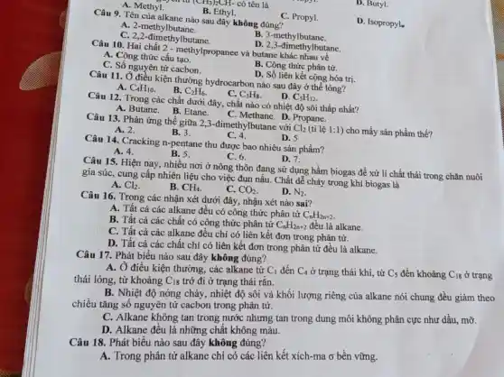 D. Butyl.
713)2CH- có tên là
A. Methyl.
B. Ethyl.
C. Propyl.
D. Isopropyle
Câu 9. Tên của alkane nào sau đây không đúng?
A. 2-methylbutane.
B. 3-methylbutane.
C. 2,2-đimethylbutane.
D. 2,3-đimethylbutane.
Câu 10. Hai chất 2 - methylpropanee và butane khác nhau về
A. Công thức cấu tao.
B. Công thức phân tử.
C. Số nguyên tử cacbon.
D. Số liên kết cộng hóa trị.
Câu 11. Ở điều kiện thường hydrocarbon nào sau đây ở thể lỏng?
A. C_(4)H_(10)
B. C_(2)H_(6)
C. C_(3)H_(8)
D. C_(5)H_(12)
Câu 12. Trong các chất dưới đây, chất nào có nhiệt độ sôi thấp nhất?
A. Butane. B.Etane.
C. Methane. D . Propane.
Câu 13. Phản ứng thế giữa 2,3 -đimethylbutane với Cl_(2) (tỉ lệ 1:1) cho mấy sản phẩm thế?
A. 2.
B. 3.
C. 4.
D. 5
Câu 14. Cracking n-pentane thu được bao nhiêu sản phẩm?
D. 7.
A. 4.
B. 5.
C. 6.
Câu 15. Hiện nay nhiều nơi ở nông thôn đang sử dụng hầm biogas để xử lí chất thải trong chǎn nuôi
gia súc, cung cấp nhiên liệu cho việc đun nấu. Chất dễ cháy trong khí biogas là
A. Cl_(2)
B. CH_(4)
C. CO_(2)
D. N_(2)
Câu 16. Trong các nhận xét dưới đây nhận xét nào sai?
A. Tất cả các alkane đều có công thức phân tử
C_(n)H_(2n+2)
B. Tất cả các chất có công thức phân tử
C_(n)H_(2n+2) đều là alkane.
C. Tất cả các alkane đều chỉ có liên kết đơn trong phân tử.
D. Tất cả các chất chỉ có liên kết đơn trong phân tử đều là alkane.
Câu 17. Phát biểu nào sau đây không đúng?
A. Ở điều kiện thường, các alkane từ
C_(1) đến C_(4) ở trạng thái khí.từ C_(5) đến khoảng C_(18) ở trạng
thái lỏng, từ khoảng C_(18)
trở đi ở trạng thái rắn.
B. Nhiệt độ nóng chảy, nhiệt độ sôi và khối lượng riêng của alkane nói chung đều giảm theo
chiều tǎng số nguyên tử cacbon trong phân tử.
C. Alkane không tan trong nước nhưng tan trong dung môi không phân cực như dầu,mỡ.
D. Alkane đều là những chất không màu.
Câu 18. Phát biểu nào sau đây không đúng?
A. Trong phân tử alkane chỉ có các liên kết xích-ma ở bền vững.