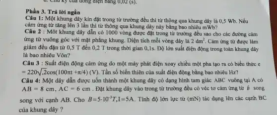 d. Chu Ky của đóng điện bảng 0,02(s)
Phần 3. Trả lời ngắn
Câu 1: Một khung dây kín đặt trong từ trường đều thì từ thông qua khung dây là 0,5 Wb. Nếu
cảm ứng từ tǎng lên 3 lần thì từ thông qua khung dây này bằng bao nhiêu mWb?
Câu 2 : Một khung dây dẫn có 1000 vòng được đặt trong từ trường đều sao cho các đường cảm
ứng từ vuông góc với mặt phẳng khung . Diện tích mỗi vòng dây là 2dm^2 . Cảm ứng từ được làm
giảm đều đặn từ 0,5 T đến 0,2 T trong thời gian 0,1 s. Độ lớn suất điện động trong toàn khung dây
là bao nhiêu Vôn?
Câu 3 : Suất điện động cảm ứng do một máy phát điện xoay chiều một pha tao ra có biểu thức e
=220sqrt (,2)cos(100pi t+pi /4)(V) . Tần số biến thiên của suất điện động bằng bao nhiêu Hz?
Câu 4: Một dây dẫn được uốn thành một khung dây có dạng hình tam giác ABC vuông tại A có
AB=8cm,AC=6cm . Đặt khung dây vào trong từ trường đều có véc tơ cảm ứng từ overrightarrow (B) song