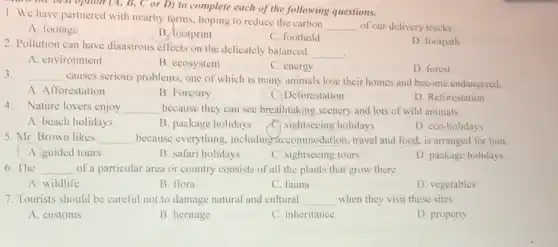 D) to complete each of the following questions.
1. We have partnered with nearby farms, hoping to reduce the carbon
__ of our delivery trucks.
A. footage
B. footprint
C. foothold
2. Pollution can have disastrous effects on the delicately balanced
__
D. footpath
A. environment
B. ecosystem
C. energy
D. forest
3. __
causes serious problems one of which is many animals lose their homes and become endangered.
A. Afforestation
B. Forestry
C. Deforestation
D. Reforestation
4.Nature lovers enjoy __ because they can see breathtaking scenery and lots of wild animals.
A. beach holidays
B. package holidays
C) sightseeing holidays
D. eco-holidays
5. Mr. Brown likes __ because everything , including accommodation travel and food, is arranged for him.
A. guided tours
B. safari holidays
C. sightseeing tours
D. package holidays
6. The __ of a particular area or country consists of all the plants that grow there.
A. wildlife
B. flora
C. fauna
D. vegetables
7. Tourists should be careful not to damage natural and cultural __ when they visit these sites.
A. customs
B. heritage
C. inheritance
D. property