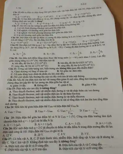 D E/d
C. qEd
A. Ed
B. qE
điện là:
Câu 15 Một tụ điện có điện dung 500(pF)
được mắc vào hiệu điên thế
100(V) . Điện tích của tụ
D. q=5cdot 10^-8(C)
A. q=5.10^4(C)
Câu 16. Có hai điên tích điểm
B. 9-5.101 (nC).C.
q=5.10^4(nC)
q=5cdot 10^-2(C)
và q2,cho chúng tương tác với nhau thì thấy
Khẳng định nào sau đ.ây là đúng?
A.
q_(1)gt 0 và a q_(2)lt 0 B. q_(1)lt 0 và q_(2)gt 0
Câu 17. Độ lớn của lực tương tác giữa hai điệ tích điểm
C. 91.92>0 .D. q_(1).q_(2)lt 0
q_(1),q_(2)gt 0
không khí
A. tỉ lê vớ bình như mg khoảng cách giữa hai điện tích.
B. tỉ lệ nghịch với khoảng cách giữa hai điện tích.
C. tile nghịch với bìn ảng cách khoảng cách giữa hai điện tích.
D. tỉ lê với khoảng cách giữa hai điện tích. Câu 18: Một điện tích đặt tại điểm điểm tích độ điện trường là 0,16(V/m)
Lực tác dụng lên điện
tích đó bằng 2.10^-4(N) . Độ lớn điệr tích đó là:
C. q=8(mu C)
leo thứ tự đặt vào 2 điểm A.B tron ơ điên trường Lực
D. q=12,5(mu C)
A. q q=8.10^-6(mu C)
B. q=12,5cdot 10^-6(mu C) .
(q_(1)=4q_(2))th
Hai điện tích thử q1,92 (
E_(2) với
tác dụng lên qi là F_(1) ,lực tác dụng lên q2 là F_(2)(F_(1)=3F_(2))
.Cường độ điện trường tai A và B là
E_(1) và
D. E_(2)=(4)/(3)E_(1)
A. E_(2)=(3)/(4)E_(1)
B. E_(2)=2E_(1)
C. E_(2)=(1)/(2)E_(1)
Câu 20: Hai điện tích điểm bằng nhau được : đặt trong nước
(varepsilon =81) cách nhau 3(cm) Lực đẩy
giữa chúng bǎng 0,2cdot 10^-5(N)
bằng điên tích đó
A. trái dấu , độ lớn là 1,272cdot 10^-8(C)
B. trái dấu , độ lớn là 4,025cdot 10^-9(C)
C. cùng dấu , độ lớn là 1,272cdot 10^-8(C)
D. cùng dấu . đô lớn là 4,025cdot 10^-9(C)
Câu 21 : Trong các hiện tượn g sau, hiện tượng nào không liên quan đết nhiễm điện?
A. Chim thường xù lông về mù:a rét.
B. Sét giữa các đám mây.
C. Về mùa đông lược dính rất :nhiều tóc khi chải đầu.
D. Ôtô chở nhiên liệu thường thả một sợi dây xíc h kéo lê trên mǎt đường.
Câu 22: Nếu đô lớn điên tích của hai vật mang điện giảm đi một nửa đồng thời khoảng cách giữa
chúng : tǎng lên gấp đôi thì lực tương tác điện giữa hai v ât sẽ
A. giản 16 lần.
B. không đôi.
C. giảm 8 lần.
D. giảm 4 lần.
Câu 23:Phát biểu nào sau đây là không đúng?
A. Theo thuyế t êlectron , một vật nhiễm điện dương là vật đã nhậ n thêm các ion dương.
B. Theo thuyết êlectron,một vật nhiễm điện âm là vật thừa êlectron.
C. Theo thuyết electron,một vật nhiễm điện dương là vật thiếu êlectron.
D. Theo thuyết êlectron.một vật nhiễm điện âm là vật có tổng điện tích âm lớn hơn tổng điện
tích dương.
Câu 24:Mối liên hệ giưa hiêu điên thế U_(MN) và hiệu điện thế U_(NM) là:
A. U_(MN)=U_(NM)
B. U_(MN)=-U_(NM)
C. U_(MN)=(1)/(U_(NM))
D. U_(MN)=-(1)/(U_(NM))
Câu 25:Hiệu điện thế giữa hai điểm M và N là U_(MN)=1(V) . Công của điên trường làm dịch
chuyển điên tích q=-1(mu C) từ M đến N là:
A. A=-1(mu J)
B. A=+1(mu J)
C. A=-1(J)
D. A=+1(J)
Câu 26:Khi một điện tích q=2C
di chuyển từ điểm M đến điểm N trong điện trường đều thì lực
điện sinh công là 10J. Hiệu điện thế UMN có giá trị là
A. 12 V.
B. 20V.
C. 8V
D. 5 V.
Câu 27:Có bốn vật A, B,C、D kích thước nhỏ.nhiễm điên. Biết rằng vật A hút vật B nhưng lại
đẩy C.Vật C hút vật D.. Khẳng : đinh nào sau đây là không đúng?
A. Điện tích của vật B và D cùng dấu.
B. Điện tích của vật A và C cùng dấu.
C. Điên tích của vật A và D trái dấu.
D. Điện tích của vật A và D cùng dấu.