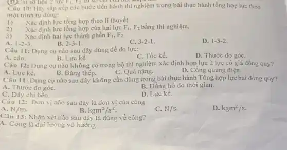 (D) Ghi số liệu 2 lực F_(1),F_(2) tu so cm ua man
Câu 10: Hãy sắp xếp các bước tiến hành thí nghiệm trong bài thực hành tổng hợp lực theo
một trình tự đúng:
1) Xác định lực tồng hợp theo lí thuyết
2) Xác định lực tổng hợp của hai lực F_(1),F_(2) bằng thí nghiệm.
3) Xác định hai lực thành phần F_(1),F_(2)
A. 1-2-3
B. 2-3-1
C. 3-2-1.
D. 1-3-2.
Câu 11: Dụng cụ nào sau đây dùng đề đo lực:
A. cân.
B. Lực kế.
C. Tốc kế.
D. Thước đo góC.
Câu 12: Dụng cụ nào không có trong bộ thí nghiệm xác định hợp lực 2 lực có giá đồng quy?
A. Lực kế.
B. Bảng thép.
C. Quả nặng.
D. Cổng quang điện.
Câu 11: Dụng cụ nào sau đây không cần dùng trong bài thực hành Tổng hợp lực hai đồng quy?
A. Thước đo góC.
B. Đồng hồ đo thời gian.
C. Dây chi bền.
D. Lực kế.
Câu 12: Đơn vị nào sau đây là đơn vị của công
D. kgm^2/s
A. N/m.
B. kgm^2/s^2
C. N/s
Câu 13: Nhận xét nào sau đây là đúng về công?
A. Công là đại lượng vô hướng.