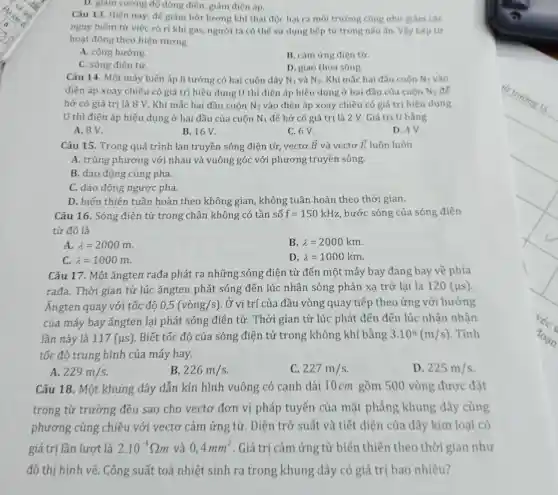 D. giảm cường đỏ dòng điện, giảm điện áp.
Câu 13. Hiện nay để giảm bớt lượng khí thải độc hai ra môi trường cũng như giảm các
nguy hiếm từ viêc rò rỉ khí gas, người ta có thể sử dụng bếp từ trong nấu ǎn. Vậy bếp từ
hoạt động theo hiện tượng
A. cộng hưởng.
B. cảm ứng điện từ.
C. sóng điện từ.
D. giao thoa sóng.
Câu 14. Một máy biến áp lí tưởng có hai cuộn dây N_(1) và N_(2) Khi mắc hai đầu cuôn N_(1) vào
điện áp xoay chiều có giá trị hiệu dụng U thì điện áp hiệu dụng ở hai đầu của cuốn N_(2) để
hở có giá trị là 8 V. Khi mắc hai đầu cuộn N_(2) vào điện áp xoay chiều có giá trị hiệu dung
U thì điện áp hiệu dụng ở hai đầu của cuộn N_(1) để hở có giá trị là 2 V . Giá trị U bằng
A. 8V.
B. 16V.
C. 6 V.
D. 4V.
Câu 15. Trong quá trình lan truyền sóng điện từ, vectơ overrightarrow (B) và vectơ overrightarrow (E) luôn luôn
A. trùng phương với nhau và vuông góc với phương truyền sóng.
B. dao động cùng pha.
C. dao động ngược pha.
D. biến thiên tuần hoàn theo không gian , không tuần hoàn theo thời gian.
Câu 16. Sóng điện từ trong chân không có tần số f=150kHz bước sóng của sóng điện
từ đó là
A. lambda =2000m.
B. lambda =2000km.
D. lambda =1000km
lambda =1000m.
Câu 17. Một ǎngten rađa phát ra những sóng điện từ đến một máy bay đang bay về phía
rađa. Thời gian từ lúc ǎngten phát sóng đến lúc nhận sóng phản xạ trở lại là 120(mu s)
Ángten quay với tốc đô 0,5(vgrave (o)ng/s) Ở vi trí của đầu vòng quay tiếp theo ứng với hướng
của máy bay ǎngten lại phát sóng điện từ.Thời gian từ lúc phát đến đến lúc nhân nhân
lần này là 117(mu s) Biết tốc độ của sóng điện từ trong không khí bằng 3.10^8(m/s) . Tính
tốc độ trung bình của máy bay.
D. 225m/s
A. 229m/s
B. 226m/s
C. 227m/s
Câu 18. Một khung dây dẫn kín hình vuông có canh dài 10cm gồm 500 vòng được đặt
trong từ trường đều sao cho vectơ đơn vị pháp tuyến của mặt phẳng khung dây cùng
phương cùng chiều với vectơ cảm ứng từ Điện trở suất và tiết diện của dây kim loai có
giá trị lần lượt là 2.10^-8Omega m và 0,4mm^2 . Giá trị cảm ứng từ biến thiên theo thời gian như
đồ thị hình vẽ.Công suất toả nhiệt sinh ra trong khung dây có giá trị bao nhiêu?