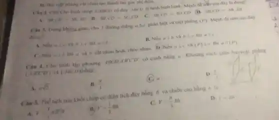 D. Hai nigt phàng cat nhau tạo thành hai góc nhị diện.
Cau 2. Cho Cho hinh chóp SABCD có đáy ABCD là hình bình hành. Mệnh đề nào sau đây là đúng?
A. SA,(D)=SB,AD B. SB,CD=SC,CD C. SB,CD=SD,CD
SB,CD=SB,AB
Trong khong giau, cho 3 đường thẳng a,b,c phân biệt và mặt phàng (P) Mệnh đề nào sau đây
dung?
A. Nếu abot c và hic thì aparallel b
B. Nếu abot b và bbot c thì ale
C. Nếu abot b thì a và b cắt nhau hoặc chéo nhau.D. Nếu abot c và (P) 1 c thi a/(P)
Câu 4. Chu hình lập phương ABCD A'B'C'D' có cạnh bằng a . Khoảng cách giữa haymặt phẳng
(AB'C'D') và (ABCD) bằng:
A. asqrt (2)
B. (a)/(3)
a
(a)/(2)
Câu 5. Thể tích của khối chóp có diện tích đáy bằng B và chiều cao bằng h là
A. y=(1)/(3)xB^2h
V=(1)/(3)Bh
C. V=(pi )/(3)Bh
D. V=Bh