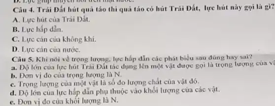 D. Lục giup muych not trên mặt nướC.
Câu 4. Trái Đất hút quả táo thì quả táo có hút Trái Đất, lực hút này gọi là gì?
A. Lực hút của Trái Đất.
B. Lực hấp dẫn.
C. Lực cản của không khí.
D. Lực cản của nướC.
Câu 5. Khi nói về trọng lượng, lực hấp dẫn các phát biểu sau đúng hay sai?
a. Dộ lớn của lực hút Trái Đất tác dụng lên một vật được gọi là trọng lượng của vị
b. Đơn vị do của trọng lượng là N.
C. Trọng lượng của một vật là số đo lượng chất của vật đó.
d. Độ lớn của lực hấp dẫn phụ thuộc vào khối lượng của các vật.
C. Đơn vị đo của khối lượng là N.