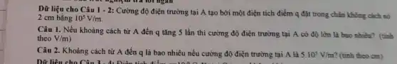 Dữ liệu cho Câu 1 - 2: Cường độ điện trường tại A tạo bởi một điện tích điểm q đặt trong chân không cách nó
2 cm bằng 10^5V/m
Câu 1. Nếu khoảng cách từ A đến q tǎng 5 lần thì cường độ điện trường tại A có độ lớn là bao nhiều? (tính
theo V/m
Câu 2. Khoảng cách từ A đến q là bao nhiêu nếu cường độ điện trường tại A là 5.10^5V/m ? (tính theo cm)
Dữ liệu cho Câu 3. A. Điền tích