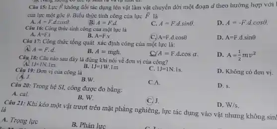 D. Nang mong to the us students very much.
Câu 15: Lực E khô overrightarrow (F) không đổi tác dựng lên vật làm vật chuyển 1 dời mộ t đoạn d the hướng hợp với
của lực một góc Theta  Biểu thức : tính công của lực overrightarrow (F) là
A. A=Fcdot dcdot cosTheta 
(B) A=Fcdot d.
A=Fcdot dcdot sinTheta 
D. A=-Fcdot dcdot cosTheta 
Câu 16:Công thức tính công của một lực là
A. A=Fcdot t
B. A=Fcdot v
C. A=Fcdot dcdot cosTheta 
D. A=Fcdot dcdot sinTheta 
Câu 17 : Công thức tổng quát xác địn h công của một lực là:
A. A=Fcdot d
B. A=mgh
C. A=Fcdot dcdot cosalpha 
D. A=(1)/(2)mv^2
Câu 18: Câu nào sau đây là đúng ; khi nói về đơn vị của công?
1J=1N.1m
Câu 19: Đơn vị của công là
B. 1J=1W.1m
C. 1J=1N.1s
Không có đơn vị.
A. J.
B.W.
C.A.
Câu 20:Trong hệ SI,công được đo bằng:
D. s.
A. cal.
B. W.
C.J.
D. W/s
Câu 21:Khi kéo một vật trượt trên mǎt phẳng nghiêng,lực tác dụng vào vật nhưng không sinl là
A. Trọng lực
B. Phản lực