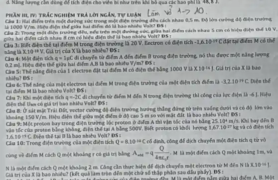 d. Nǎng lượng cần dùng để tích điện cho viên bi như trên khi bỏ qua các hao ph[là 48,8 J.
PHẦN III, IV: TRẮC NGHIỆM TRẢ LỜI NGẤN,TỰ LUẬN
Câu 1: Hai điếm trên một đường sức trong một điện trường đều cách nhau 0,5 m. Độ lớn cường độ điện trường
là 1000V/m Hiệu điện thế giữa hai điểm đó là bao nhiêu Volt? DS:
Câu 2: Trong một điện trường đều, nếu trên một đường sức,giữa hai điểm cách nhau 5 cm có hiệu điện thế 10 V,
giữa hai điếm cách nhau 8 cm có hiệu điện thế là bao nhiêu Volt? ĐS:
Câu 3: Biết điện thế tại điểm M trong điện trường là 20 V. Eectron có điện tích
-1,6cdot 10^-19C đặt tại điểm M có thế
nǎng là X.10^-18V Giá trị của X là bao nhiêu? ĐS:
Câu 4: Một điện tích q=1mu C di chuyển từ điểm A đến điểm B trong điện trường, nó thu được một nǎng lượng
0,2 m]. Hiệu điện thế giữa hai điểm A,B là bao nhiêu V/m DS:
Câu 5: Thế nǎng điện của 1 electron đặt tại điểm M có điện thế bằng 1000 V là X.10^-16J . Giá trị của X là bao
nhiêu? ĐS:
Câu 6: Thế nǎng của một electron tại điểm M trong điện trường của một điện tích điểm là -3,2cdot 10^-19C Điện thế
tại điếm M là bao nhiêu Volt? ĐS:
Câu 7: Khi một điện tích q=-2C di chuyến từ điểm M đến N trong điện trường thì công của lực điện là -6 J. Hiệu
điện thế UMN có giá trị bao nhiêu Volt? DS:
Câu 8: Ở sát mặt Trái Đất, vector cường độ điện trường hướng thẳng đứng từ trên xuống dưới và có độ lớn vào
khoảng 150V/m Hiệu điện thế giữa một điểm ở độ cao 5 m so với mặt đất là bao nhiêu Volt? ĐS:
Câu 9: Một proton bay trong điện trường lúc proton ở điểm A thì vận tốc của nó bằng 25.10^4m/s Khí bay đến B
vận tốc của proton bằng không, điện thể tại A bằng 500V.Biết proton có khối lượng 1,67cdot 10^-27kg và có điện tích
1,6cdot 10^-19C. Điện thế tại B là bao nhiêu Volt?ĐS:
Câu 10: Trong điện trường của một điện tích Q=8.10^-10C cố định, công để dịch chuyển một điện tích q từ vô
cùng về điếm M cách Q một khoảng r có giá trị bằng A_(omega M)=q(Q)/(4pi varepsilon _(0)r) M là một điểm cách Q một khoảng 1m, và
N là một điểm cách Q một khoảng 2 m. Công cần thực hiện để dịch chuyến một electron từ M đến N là X.10^-16
Giá trị của X cức của điện trường đều M là một điểm nằm giữa hai điểm A, B.Một
Giá trị của X là bao nhiêu? (kết quả làm tròn đến một chữ số thập phân sau dấu phãy)ĐS: