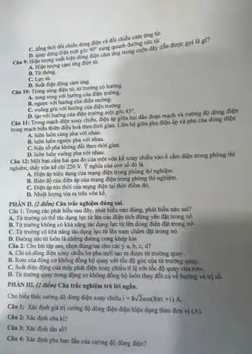 D. quay dòng điện một góc
90^circ 
xung quanh đường sức tực
Câu 9: Hiện tượng xuất hiện dòng điện thứ ứng trong cuộn dây dẫn được gọi là gi?
A. Hiện tượng cảm ứng điện từ.
B. Từ thông.
C. Lực từ.
D. Suất điện động cảm ứng.
C. đồng thời đồi chiều dòng điện và đổi chiều cảm ứng từ.
Câu 10: Trong sóng điện từ, từ trường có hướng
A. song song với hướng của điện trường.
B. ngược với hướng của điện trường.
C. vuông góc với hướng của điện trường
D. tạo với hướng của điện trường một góc
45^circ 
Câu 11: Trong mạch điện xoay chiều, điện áp giữa hai đầu đoạn mạch và cường độ dòng điện
trong mạch biến thiên điều hoà theo thời gian.Liên hệ giữa pha điện áp và pha của dòng điện
A. luôn luôn cùng pha với nhau.
B. luôn luôn ngược pha với nhau.
C. hiệu số pha không đổi theo thời gian.
D. luôn luôn vuông pha với nhau.
Câu 12: Một bạn cắm hai que đo của một vôn kế xoay chiều vào ổ cắm điện trong phòng thí
nghiệm, thấy vôn kế chỉ 220 V. Ý nghĩa của con số đó là
A. Điện áp hiệu dụng của mạng điện trong phòng thí nghiệm.
B. Biên độ của điện áp của mạng điện trong phòng thí nghiệm.
C. Điện áp tức thời của mạng điện tại thời điểm đó.
D. Nhiệt lượng tỏa ra trên vôn kê.
PHÀN II. (2 điểm)Câu trắc nghiệm đúng sai.
Câu 1: Trong các phát biểu sau đây,phát biểu nào đúng.phát biểu nào sai?
A. Từ trường có thể tác dụng lực từ lên các điện tích đứng yên đặt trong nó
B. Từ trường không có khả nǎng tác dụng lực từ lên dòng điện đặt trong nó
C. Từ trường có khả nǎng tác dụng lực từ lên nam châm đặt trong nó
D. Đường sức từ luôn là những đường cong khép kín
Câu 2: Cho bài tập sau, chọn đúng/sai cho các ý a, b,C. d?
A. Chi có dòng điện xoay chiều ba pha mới tạo ra được từ trường quay.
B. Roto của động cơ không đồng bộ quay với tốc độ góc của từ trường quay.
C. Suất điện động của máy phát điện xoay chiều tỉ lệ với tốc độ quay của roto.
D. Từ trường quay trong động cơ không đồng bộ luôn thay đổi cả về hướng và trị số.
PHÀN III. (2 điểm)Câu trắc nghiệm trả lời ngắn.
Cho biểu thức cường độ dòng điện xoay chiều i=8sqrt (2)cos(8pi t+1)A
Câu 1: Xác định giá trị cường độ dòng điện điện hiệu dụng theo đơn vị (A)
Câu 2: Xác định chu kì?
Câu 3: Xác định tần số?
Câu 4: Xác định pha ban đầu của cường độ dòng điện?