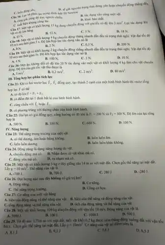 D. sẽ giữ nguyên trạng thái đứng yên hoặc chuyển động thẳng đều.
Câu 16: Lực và phản lực trong định luật III Newton Lực
C. luôn đúng yen.
Câu cùng giá, cùng độ lón, ngược chiều.
B. tác dụng vào cùng một vật.
D. khác bản chất.
C. xuất hiện không cùng lúC.
Câu 17: Một vật có khối lượng 15 kg đang chuyển động với gia tốc có độ lớn
3m/s^2 Lực tác dụng lên
vật có độ lớn bằng
B. 12 N.
C. 5 N.
D. 18 N.
A. 45 N.
10m/s
thời thời gian 5 s. Độ lớn hợp lực tác dụng vào nó là
Câu 18: Một vật có khối lượng 4 kg chuyển động thẳng nhanh dần đều từ trạng thái nghi. Vật đạt tốc độ
B. 2N.
C. 0,5 N.
D. 200 N.
A. 8 N.
10m/s
sau thời gian 5s. Độ lớn hợp lực tác dụng vào nó là
Câu 19: Một vật có khối lượng 2 kg chuyển động thẳng nhanh dần đều từ trạng thái nghi. Vật đạt tốc độ
B. 100 N.
C. IN
D. 10 N.
A. 4 N.
Câu 20: Một lực không đổi có độ lớn 20 N tác dụng vào một vật có khối lượng 4 kg làm cho vật chuyển
động. Độ lớn của gia tốc vật thu được là
A. 5m/s^2
B. 0,2m/s^2
C. 2m/s^2
D. 80m/s^2
III. Tổng hợp lực-phân tích lực
Câu 21: Khi có hai vectơ lực overrightarrow (F)_(1),overrightarrow (F)_(2) đồng quy, tạo thành 2 cạnh của một hình bình hành thì vectơ tổng
hợp lực F có thể
A. có độ lớn F=F_(1)+F_(2)
B. có điểm đặt tại 1 đỉnh bất kì của hình bình hành.
C. cùng chiều với overrightarrow (F)_(1) hoặc overrightarrow (F)_(2)
D. có phương trùng với đường chéo của hình bình hành.
Câu 22: Hai lực có giá đồng quy,cùng hướng có độ lớn là F_(1)=200N và F_(2)=300N Độ lớn của lực tổng
hợp là
A. 500 N.
B. 350 N.
C. 600 N.
D. 100 N.
Câu 23: Thế nǎng trọng trường của một vật
A. có thể dương.âm hoặc bằng không.
B. luôn luôn âm.
C. luôn luôn dương.
D. luôn luôn khác không.
Câu 24. Động nǎng là dạng nǎng lượng do vật
A. chuyển động mà có. B. Nhận được từ vật khác mà có.
C. đứng yên mà có.
D. va chạm mà có.
Câu 25: Một vật có khối lượng 5 kg ở đáy giếng sâu 14 m so với mặt đất. Chọn gốc thế nǎng tại mặt đất.
Lấy g=10m/s^2 . Thế nǎng của vật là
D. -280J
A. -700J.
B. 700J.
C. 280J.
Câu 26: Đại lượng nào sau đây không có giá trị âm?
A. Động nǎng.
B. Cơ nǎng.
C. Thế nǎng trọng trường.
D. Công cơ họC.
Câu 27: Cơ nǎng của một vật bằng
A. hiệu của động nǎng và thế nǎng của vật. B. hiệu của thế nǎng và động nǎng của vật.
C. tổng động nǎng và thế nǎng của vật.
D. tích của động nǎng và thế nǎng của vật.
Câu 28: Một vật khối lượng 100 kg chuyển động với vận tốc 10m/s. Động nǎng cùa vật là
A. 5000J.
B. 100J.
C. 1000J.
D. 500J.
Câu 29. Từ độ cao 3,25m so với mặt đất, một vật khối 0,2 kg được ném thẳng đứng xuống đất với vận tốc
4m/s . Chọn gốc thế nǎng tại mặt đất. Lấy g=10m/s^2 Cơ nǎng của vật tại điểm ném là
A.
B. 9,1 J
C. 7,6 J
D. 6,5 J