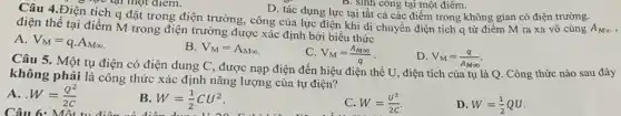 D. tác dụng lực tại tất cả các điểm trong không gian có điện trường.
lực tại một điểm.
tích q đặt trong điện trường, công của lực điện khi di chuyển điện tích q từ điểm M ra xa vô cùng
A_(Minfty ) điện thế tại điểm M trong điện trường được xác định bởi biểu thức
A. V_(M)=qcdot A_(Minfty )
B. V_(M)=A_(Minfty )
C. V_(M)=(A_(Minfty ))/(q)
D. V_(M)=(q)/(A_(Minfty ))
B. sinh công tại một điêm.
Câu 5. Một tụ điện có điện dung C, được nạp điện đến hiệu điện thế U, điện tích của tụ là Q. Công thức nào sau đây
không phải là công thức xác định nǎng lượng của tụ điện?
A. . W=(Q^2)/(2C)
Câu 6: Mô tu điện
B. W=(1)/(2)CU^2
C. W=(U^2)/(2C)
D. W=(1)/(2)QU