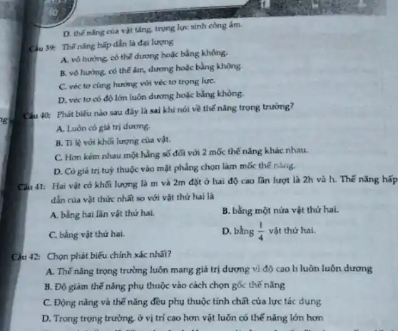 D. thế nǎng của vật tǎng, trọng lực sinh công âm.
Câu 39: Thế nǎng hấp dẫn là đại lượng
A. vô hướng, có thế dương hoặc bằng không.
B. vô hướng, có thế âm, dương hoặc bằng không.
C. véc tơ cùng hướng với véc tơ trọng lựC.
D. véc tơ có độ lớn luôn dương hoặc bằng không.
Câu 40: Phát biểu nào sau đây là sai khi nói về thế nǎng trọng trường?
A. Luôn có giá trị dương.
B. Tỉ lệ với khối lượng của vật.
C. Hon kém nhau một hằng số đối với 2 mốc thế nǎng khác nhau.
D. Có giá trị tuỳ thuộc vào mặt phẳng chọn làm mốc thế nàng.
Câu 41: Hai vật có khối lượng là m và 2m đặt ở hai độ cao lần lượt là 2h và h. Thế nǎng hấp
dẫn của vật thức nhất so với vật thứ hai là
A. bằng hai lần vật thứ hai.
B. bằng một nửa vật thứ hai.
C. bằng vật thứ hai.
D. bằng (1)/(4) vật thứ hai.
Câu 42: Chọn phát biểu chính xác nhất?
A. Thế nǎng trọng trường luôn mang giá trị dương vì độ cao h luôn luôn dương
B. Độ giàm thế nǎng phụ thuộc vào cách chọn gốc thế nǎng
C. Động nǎng và thế nǎng đều phụ thuộc tính chất của lực tác dụng
D. Trong trọng trường ở vị trí cao hơn vật luôn có thế nǎng lớn hơn