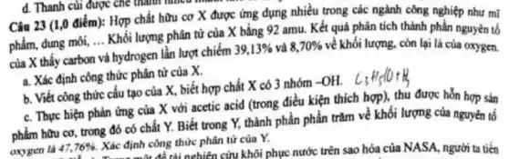 d. Thanh cui được chế thành nhiều thành
Câu 23 (1,0 điểm):Hợp chất hữu cơ X được ứng dụng nhiều trong các ngành công nghiệp như ml
phẩm, dung môi, ... Khối lượng phân tử của X bằng 92 amu.Kết quả phân tích thành phần nguyên tố
của X thấy carbon
__
hydrogen lần lượt chiếm
39,13%  và 8,70%  về khối lượng, còn lại là của oxygen.
và
a. Xác định công thức phân tử của x
b. Viết công thức cấu tạo của X,biết hợp chất X có 3 nhóm -OH.
c. Thực hiện phản ứng của X với acetic acid (trong điều kiện thích hợp), thu được hỗn hợp sản
phẩm hữu cơ, trong đó có chất Y.Biết trong Y, thành phần phần trǎm về khối lượng của nguyên tô
oxygen là 47,76% 
Xác định công thức phân từ của Y. định côn tài nghiên cứu khôi phục nước trên sao hóa của NASA, người ta tiến