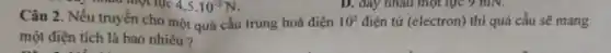 D. đáy nhau một lực 9 mN.
Câu 2. Nếu truyền cho một quả cầu trung hoà điện 10^5 điện tử (electron) thì quả cầu sẽ mang
một điện tích là bao nhiêu?