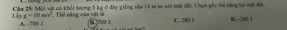 D. Yu cham
Câu 25: Một vật có khối lượng 5 kg ở đáy giếng sâu 14 m so với mặt đất. Chọn gốc thế nǎng tại mặt đất.
Lấy g=10m/s^2 . Thế nǎng của vật là
D. -280J
A. -700J.
B. 700J.
không có giá trị âm?
C. 280J.