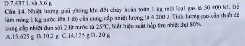 D.7,437 L và 3,6 g
Câu 14. Nhiệt lượng giải phóng khi đốt cháy hoàn toàn 1 kg một loại gas là 50400 kJ Để
làm nóng 1 kg nước lên 1 độ cần cung cấp nhiệt lượng là 4 200 J. Tính lượng gas cần thiết để
cung cấp nhiệt đun sôi 2 lít nước từ 25^circ C biết hiệu suất hấp thụ nhiệt đạt 80% 
A.15,625 g B.10,2 g C.14,125 g D. 20g