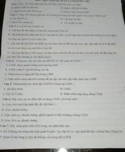 DATHATION QUAN LIVA CO SỐ DC LIEU
Cau 11 Theo cm img dung nào sau dưới đây KHÔNG cần có CSDL?
A. Quan li ban ve may bay
11. Quan lichi tiêu cả nhân
D Quan li mot mang xa boi
C Quan li curo phi điện thoai
Câu 2: Cong viçe thường gộp khi xử lí thông tin trong bài toán quan li của một tổ chức la gi?
A Tao lap ho so
liệu
C. Khai thac thong tin
D. The ca dap án trên
Câu 3: Coso dữ liêu (CSDL)
A. Tập hop dit liệu phục vụ một bài toán quân lí nào đó.
B. Tập hop dữ liệu phản ánh hồ sơ của một tổ chức, có thể cập nhật và khai thác thông tin từ đó phục
vụ công tác quan li của tổ chức này.
C. Tập hợp dữ liệu được tổ chức sao cho máy tính có the luru trữ truy cập, cập nhật và xử li để phuc
vụ cho hoạt động của một đơn vị nào đó.
D Tập hop dữ liệu có liên quan với nhau theo một chu đề nào đó được lưu trên giấy đề đáp ứng nhu
cầu khai thác thông tin của nhiêu người.
Câu 4: Trong các câu sau, câu nào ĐỦNG về "Hệ quân trị CSDL
A. CSDL được quân li bằng một chương trinh
B. CSDL quản lí một hệ thống nào đó
C. Phần mèm sư dụng dữ liệu trong CSDL
D. Phần mềm cung cấp môi trường để tạo lập, lưu trữ cập nhật, khai thác CSDL
Câu 5: Thành phân nào dưới đây KHÔNG thuộc hệ CSDL?
A. Hệ điều hành
B. CSDI
C. Hệ QT CSDL
D Phần mèm ứng dụng dùng CSDL
Câu 6: Hãy nêu các ưu điểm khi sử dụng CSDL, trên máy tính:
A. Gọn, thời sự (Cập nhật đẩy đủ.kịp thời...)
B. Gọn, nhanh chóng
C. Gọn, thời sự.nhanh chóng, nhiều người có thể sử dụng chung CSDL
D. Gọn, thời sự.nhanh chóng
Câu 7: Hãy chọn phát biểu SAI trong các phát biểu sau
A Xử lí thông tin trong bài toán quản lí gồm: Tạo lập hồ sơ, cập nhật dữ liệu và khai thác thông tin.
3. Quân lí bán hàng ở siêu thị không cần dùng đến CSDI