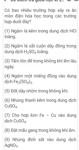 DC Nell Luc glud moc , NI Leo.  
Có bao nhiêu trường hợp xảy ra ǎn
mòn điện hóa học trong các trường
hợp dưới đây?
(1)Ngâm lá kẽm trong dung dịch HCI
loãng.
(2)Ngâm lá sắt cuộn dây đồng trong
dung dịch H_(2)SO_(4) loãng.
(3)Tấm tôn để trong không khí ẩm lâu
ngày.
(4)Ngâm một miếng đồng vào dung
dịch Fe_(2)(SO_(4))_(3)
(5)Đốt dây nhôm trong không khí.
(6)Nhúng thanh kẽm trong dung dịch
CuSO_(4)
7 Cho hợp kim Fe-Cu vào dung
dịch CuSO_(4)
(8)Đặt : mẩu gang trong không khí ẩm.
(9)Nhúng định sắt vào dung dịch
AgNO_(3)