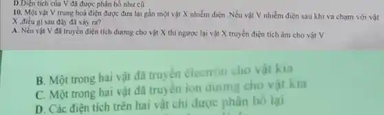 D.Điện tích của V đã được phân bố như cũ
10. Một vật V trung hoà điện được dưa lại gần một vật t X nhiễ m điện 1.Nếu vật V n hiểr n điện sau kh i va ch ạm với vật
X điều
A. Nếu vật V đã truyền (liên tích d lương c cho vật X l thì ngượ c lại v lật X truy ền điệ n tích âm cho vật V
B Mộ trong hai vật da truyền electron ch vật kia
C. Mộ t trong hai vật đã tru yên ion duong cho vật k ia
D. Các đến trên riên havit chi được phân bố là