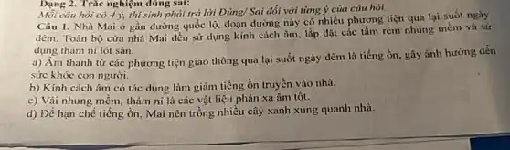 Dạng 2. Trắc nghiệm dùng sai:
Mỗi câu hỏi có 4 ), thí sinh phải trả lời Đúng/ Sai đối với từng ý của câu hoi.
Câu 1. Nhà Mai ở gần đường quốc lộ, đoạn đường này có nhiều phương tiện qua lại suốt ngày
đêm. Toàn bộ cửa nhà Mai đều sử dụng kính cách âm.lắp đặt các tấm rèm nhung mềm và sứ
dụng thảm ni lót sàn.
a) Âm thanh từ các phương tiện giao thông qua lại suốt ngày đêm là tiếng ồn, gây ánh hưởng đến
sức khỏe con người.
b) Kinh cách âm có tác dụng làm giảm tiếng ồn truyền vào nhà.
c) Vải nhung mềm,thảm ni là các vật liệu phản xạ âm tôt.
d) Để hạn chế tiếng ồn, Mai nên trồng nhiều cây xanh xung quanh nhà.