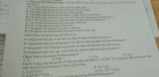 A. Dạng câu hỏi nhiều lựa chọn. Thí sinh trả lời từ câu 1 đến câu 10 Moi câu hoi thi sinh chi chon mot
phương àn.
1. Theo thuyết electron, khái niệm vật nhiễm điện
A. Vật nhiềm điện dương là vật chi có các điện tích dương
B. Vật nhiễm điện âm là vật chi có các điện tích âm
C. Vật nhiễm điện dương.vật thiếu e, nhiễm điện âm là vật thira e
điện dương hay âm là do số electron trong nguyên tử nhiều hay it
Câu 2. Độ lớn lực tương tác giữa hai điện tích điểm đặt trong không khi
A. tỉ lệ với bình phương khoảng cách giữa 2 điện tích.
B. ti lệ với khoảng cách giữa 2 điện tích.
C. ti lệ nghịch với khoảng cách giữa 2 điện tích.
D. ti lệ nghịch với bình phương khoảng cách giữa 2 điện tích.
Câu 3. Điện trường là dạng vật chất tôn tại
A. xung quanh vật gây ra lực điên tác dụng lên điện tích khác đặt trong nó
B. xung quanh điện tích, không gây ra lực điện tác dụng lên điện tích khác đặt trong nó
C. xung quanh vật,không gây ra lực điện tác dụng lên điện tích khác đặt trong nó
D. xung quanh điện tích, gây ra lực điện tác dụng lên điện tích khác đặt trong nó
Câu 4. Đơn vị của cường độ điện trường là
A.N.
B. N/m
C. V/m
D. V.m
Câu 5. Trong chân không đặt cố định một điện tích điểm Q=2cdot 10^-13C Cường độ điện trường tại một
điểm M cách Q một khoảng 2 cm có giá trị bằng
A. 2,25V/m
B. 4,5V/m
C. 2.25.10^-4V/m
D 4,5cdot 10^-4V/m
trường mà cường độ điện trưởng của nó