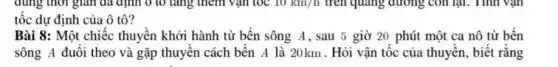 dùng thời gian đã định ô tô tǎng thêm vận tốc 10km/h trên quãng đường con lại. Tính vận
tốc dự định của ô tô?
Bài 8: Một chiếc thuyền khởi hành từ bên sông A, sau 5 giờ 20 phút một ca nô từ bến
sông A đuôi theo và gặp thuyền cách bến A là 20km . Hỏi vận tốc của thuyền, biết rằng