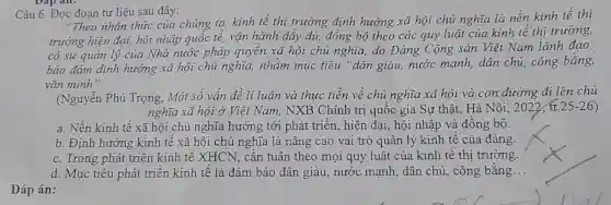 Dạp an.
Câu 6. Đọc đoạn tư liệu sau đây:
"Theo nhận thức của chúng ta, kinh tế thị trường định hướng xã hội chủ nghĩa là nền kinh tế thị
trường hiện đại, hội nhập quốc tế, vận hành đầy đủ, đồng bộ theo các quy luật của kinh tế thị trường,
có sự quản lý của Nhà nước pháp quyền xã hội chủ nghĩa, do Đảng Cộng sản Việt Nam lãnh đạo;
bảo đảm định hướng xã hội chủ nghĩa, nhǎm mục tiêu "dân giàu,nước mạnh, dân chủ, công bằng,
vǎn minh".
(Nguyễn Phú Trọng,Một số vấn đề lí luận và thực tiễn về chủ nghĩa xã hội và con đường đi lên chủ
nghĩa xã hội ở Việt Nam, NXB Chính trị quốc gia Sự thât. Hà Nội , 2022, tr.25-26)
a. Nền kinh tế xã hội chủ nghĩa hướng tới phát triển, hiện đại, hội nhập và đồng bộ.
b. Định hướng kinh tế xã hội chủ nghĩa là nâng cao vai trò quản lý kinh tế của đảng.
c. Trong phát triển kinh tế XHCN, cần tuân theo mọi quy luật của kinh tế thi trường.
d. Mục tiêu phát triển kinh tế là đảm bảo dân giàu nước mạnh, dân chủ, công bằng __