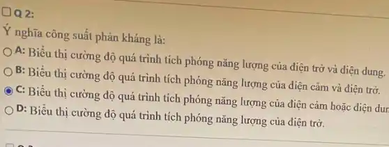 DQ2:
Y nghĩa công suất phản kháng là:
A: Biểu thị cường độ quá trình tích phóng nǎng lượng của điện trở và điện dung.
B: Biểu thị cường độ quá trình tích phóng nǎng lượng của điện cảm và điện trở.
C: Biểu thị cường độ quá trình tích phóng nǎng lượng của điện cảm hoặc điện dur
) D: Biểu thị cường độ quá trình tích phóng nǎng lượng của điện trở.