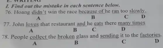 E. WRITING
I. Find out the mistake in each sentence below.
76. Hoang didn't win the race because of he ran too slowly.
A	B	C	D
77.John loves that restaurant and he eats there many times
A	B	C	D
78. People collect the broken glass and sending it to the factories.
A	B	C