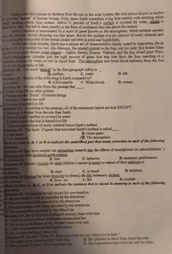 Earth is the third planet in distance from the sun in the solar system, the only planet known to harbor
"}, and the "home" of human beings. From space Earth resembles a big blue marble with switling white
louds floating above blue oceans. About 71 percent of Earth's surface is covered by water, which is
sential to life. The rest is land, mostly in the form of continents that rise above the oceans.
Earth's surface is surrounded by a layer of gases known as the atmosphere., which extends upward
rom the surface, slowly thinning out into space.Below the surface is a hot interior of rocky material and
wo core layers composed of the metals nickel and iron in solid and liquid form.
Unlike the other planets Earth has a unique set of characteristics ideally suited to supporting life as
we know it. It is neither too hot, like Mercury, the closest plannet to the Sun, nor too cold, like distant Mars
ad the even more distant outer planets -Jupiter, Saturn, Uranus, Neptume,and the tiny dwarf plant Pluto.
with's stmosphere includes just the right amount of gases that trap heat from the Sun; resulting in a
I soderrite climate for water to exit in liquid from.The atmosphere also helps block radiation from the Sun
bat would be harmful to life.
Question 38. The work "which" in the first paragraph refers to
11.earth	B. surface	C. water
D. life
Juestion 39. Which of the following is Earth compared to?
L.A system
D. oceans
B. Ablue marble
C. White clouds
Juestion 40. We can infer from the passage that __
b. There is no life on other planets
3. Planets are the "home" of human beings
1. Mercury is never too cold
). the Sun is harmful to life
Question 41. According to the passage, all of the statements below are true EXCEPT
1. Mercury is farther from the sun than Earth.
B. Most of Earth's surface is covered by water.
E. Radiation from the Sun is harmful to life.
D. There is a hot interior of rocky material below Earth's surface.
Question 42. The layer of gases that surrounds Earth's surface is called __
A. Core layer
B, Outer space
C. The extension
1). The atmosphere
Mark the letter A, B, C or D to indicate the underlined part that needs correction in each of the following
questions.
Question 43.They have carried out exhausting research into the effects of smartphones on schoolchildren's
behaviour and their academic performance.
re (A. exhausting
B. into
C. behavior
D. academic performance
Question 44. Parents' choices for their children's names is based on names of their relatives or
inancestors.
vA. choices
D. relatives
B. their	C. is based
DreQuestion 45.Opening the letter from his boyfriend,she felt extremely excited.
litA. opening
D. excited
B. from his
C. felt
d Mark the letter A, B, C, or D to indicate the sentence that is closest in meaning to each of the following
at tquestions.
Question 46. The detectives will 46. The detectives will record his conversation.
A. His conversation will be recorded by the detectives.
B. His conversation will recorded His conversation will recorded by the detectives.
His conversation recorded by the detectives
Question 47. She is the most intelligent woman I have ever met.
A. I have never met a more intelligent woman than her.
B. She is not as intelligent as the women I have ever met.
C. I have ever met such an intelligent woman.
D. she is more intelligent than I am.
Question 48. She said, "John, I'll show you round my city when you're here."
A. She made a trip round her city with John.
B. She planned to show John round her city.
C. She promised to show John round her city.
D. She organized a trip round her city for John.