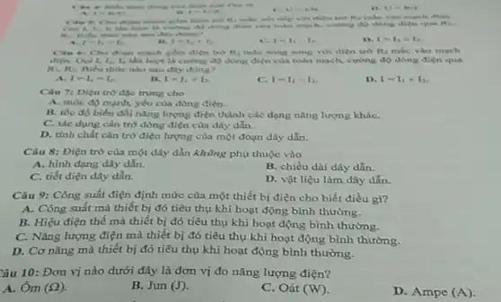 doing enta
His
C. U. In
Unin
I RA
mạch giảm diện trở R
của toàn mạch, cuống độ dong dien qua R.
sau dily chinat?
I=I_(1)=I_(2)
I=I_(1)+I_(2)
C. 1-1_(1)-1_(2)
1-1_(1)times L_(2)
mạch gdm dien try H_(1) mắc song song vol đien tro R_(3) mắc vào mạch
I_(1),I_(2) lần lượt là cường độ dòng điện của toàn mạch, cường độ dòng điện qua
R_(1),R_(2) Biểu thức nào sau day dung?
A. I=I_(1)=I_(2)
B. I=I_(1)+I_(2)
C. I=I_(1)-I_(2)
D. I=I_(1)times I_(2)
Câu 7: Diện trò đặc trung cho
A. mức độ mạnh yếu của dòng điện.
B. tốc độ biến đổi nǎng lượng điện thành các dạng nǎng lượng kháC.
C. tác dung càn trở dòng điện của dây dẫn.
D. tính chất cản trở điện lượng của một đoạn dây dẫn.
Câu 8: Điện trở của một dây dẫn không phụ thuộc vào
A. hình dạng dây dẫn.
B. chiều dài dây dẫn.
C. tiết diện dây dẫn.
D. vật liệu làm dây dẫn.
Câu 9: Công suất điện định mức của một thiết bị điện cho biết điều gì?
A. Công suất mà thiết bị đó tiêu thụ khi hoạt động bình thường.
B. Hiệu điện thế mà thiết bị đó tiêu thụ khi hoạt động bình thường.
C. Nǎng lượng điện mà thiết bị đó tiêu thụ khi hoạt động bình thường.
D. Cơ nǎng mà thiết bị đó tiêu thụ khi hoạt động bình thường.
Câu 10: Đơn vị nào dưới đây là đơn vị đo nǎng lượng điện?
A. Ôm (Omega ).
B. Jun (J)
C. Oát (W)
D. Ampe (A)